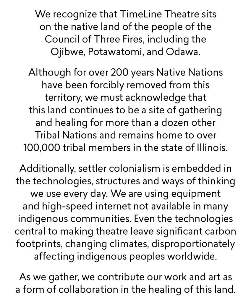We recognize that TimeLine Theatre sits on the native land of the people of the Council of Three Fires, including the Ojibwe, Potawatomi, and Odawa. Although for over 200 years Native Nations have been forcibly removed from this territory, we must acknowledge that this land continues to be a site of gathering and healing for more than a dozen other Tribal Nations and remains home to over 100,000 tribal members in the state of Illinois. Additionally, settler colonialism is embedded in  the technologies, structures and ways of thinking we use every day. We are using equipment and high-speed internet not available in many indigenous communities. Even the technologies central to making theatre leave significant carbon footprints, changing climates, disproportionately affecting indigenous peoples worldwide. As we gather, we contribute our work and art as a form of collaboration in the healing of this land.